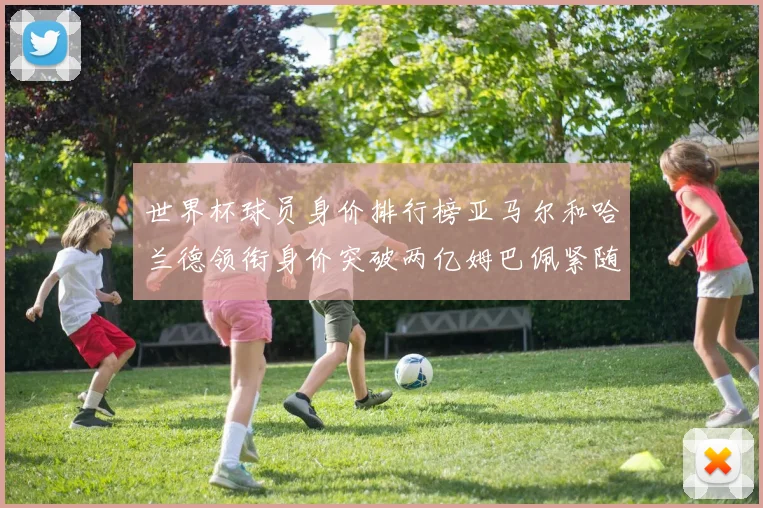 世界杯球员身价排行榜亚马尔和哈兰德领衔身价突破两亿姆巴佩紧随其后
