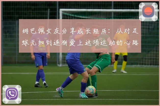 姆巴佩女友分享成长经历:从对足球无知到逐渐爱上这项运动的心路历程
