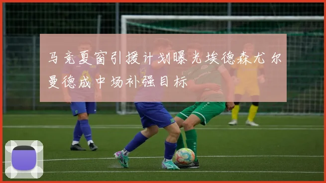 马竞夏窗引援计划曝光埃德森尤尔曼德成中场补强目标