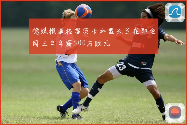 德媒报道格雷茨卡加盟米兰在即合同三年年薪500万欧元