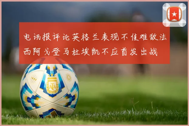电讯报评论英格兰表现不佳难敌法西阿戈登马杜埃凯不应首发出战