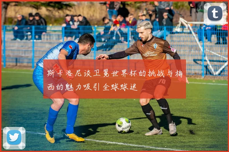 斯卡洛尼谈卫冕世界杯的挑战与梅西的魅力吸引全球球迷