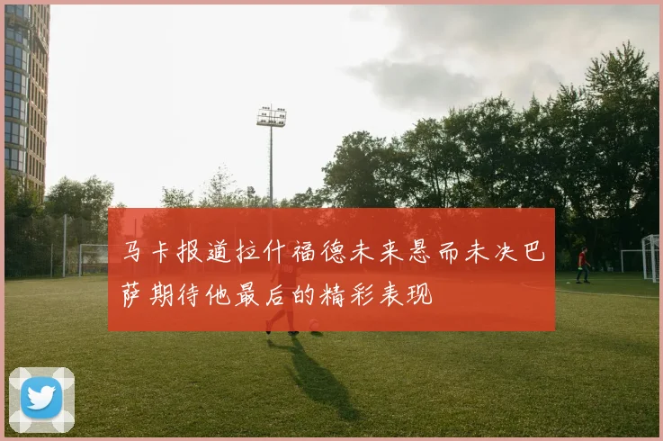 马卡报道拉什福德未来悬而未决巴萨期待他最后的精彩表现