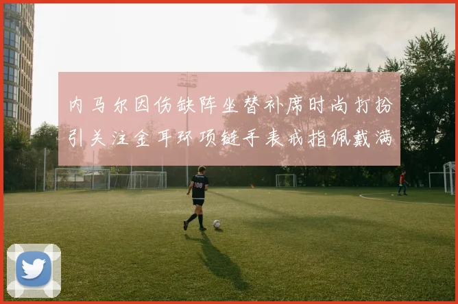 内马尔因伤缺阵坐替补席时尚打扮引关注金耳环项链手表戒指佩戴满身
