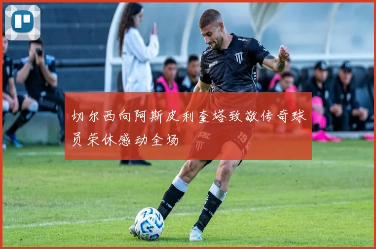 切尔西向阿斯皮利奎塔致敬传奇球员荣休感动全场